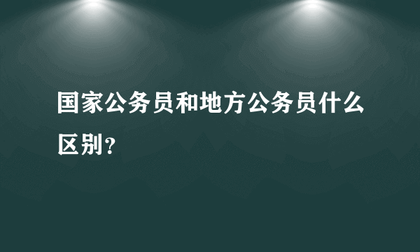 国家公务员和地方公务员什么区别？