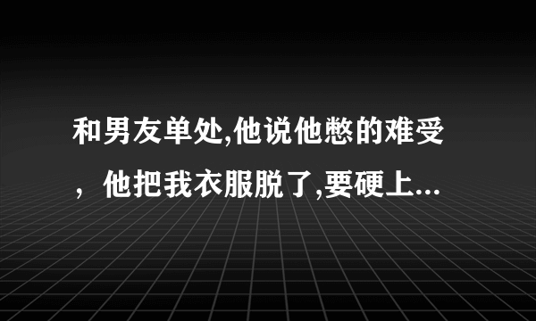 和男友单处,他说他憋的难受，他把我衣服脱了,要硬上,费了好大劲没进去，我苦苦地挣扎没有用。我哭了