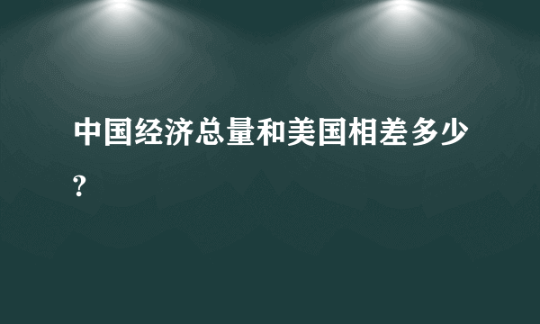 中国经济总量和美国相差多少?