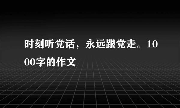 时刻听党话，永远跟党走。1000字的作文