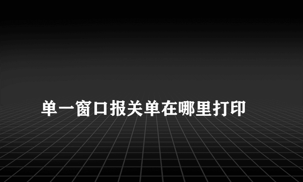 
单一窗口报关单在哪里打印

