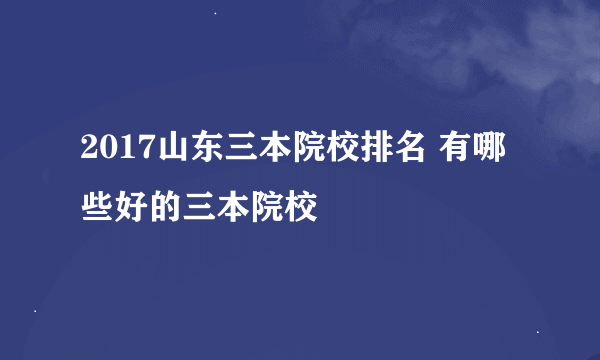 2017山东三本院校排名 有哪些好的三本院校