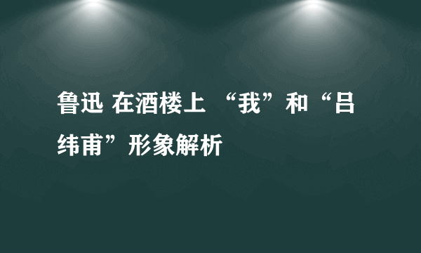 鲁迅 在酒楼上 “我”和“吕纬甫”形象解析