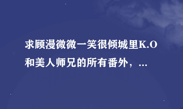 求顾漫微微一笑很倾城里K.O和美人师兄的所有番外，要全。谢。