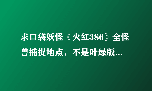 求口袋妖怪《火红386》全怪兽捕捉地点，不是叶绿版，两者捕捉地点不一样