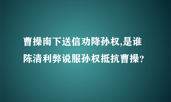 曹操南下送信劝降孙权,是谁陈清利弊说服孙权抵抗曹操？