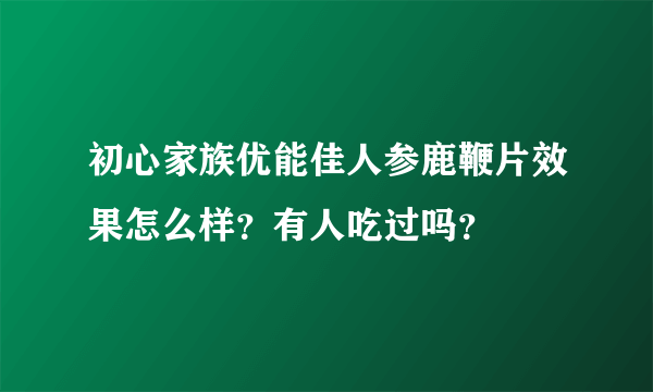 初心家族优能佳人参鹿鞭片效果怎么样？有人吃过吗？