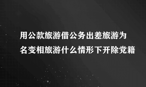 用公款旅游借公务出差旅游为名变相旅游什么情形下开除党籍