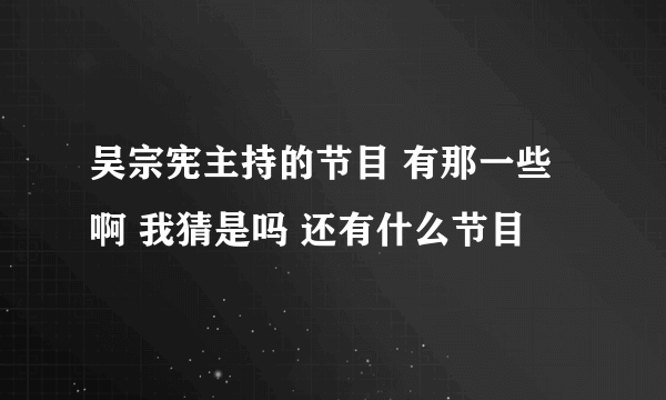 吴宗宪主持的节目 有那一些啊 我猜是吗 还有什么节目