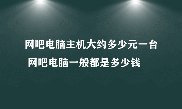 网吧电脑主机大约多少元一台 网吧电脑一般都是多少钱