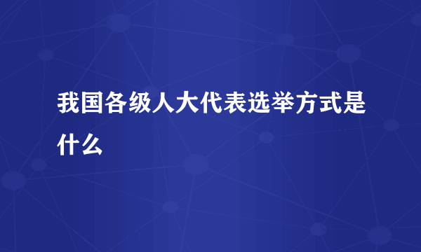 我国各级人大代表选举方式是什么