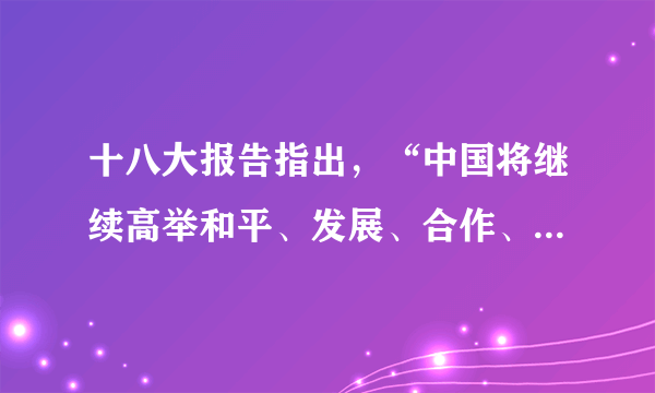 十八大报告指出，“中国将继续高举和平、发展、合作、共赢的旗帜，坚定不移致力于维护世界和平、促进共同