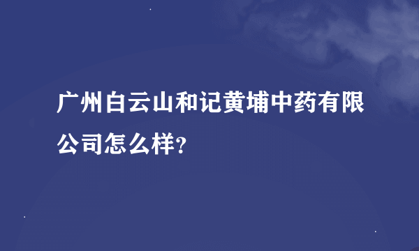 广州白云山和记黄埔中药有限公司怎么样？