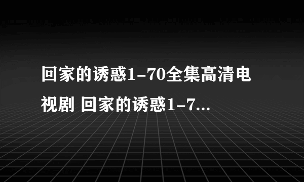 回家的诱惑1-70全集高清电视剧 回家的诱惑1-70全集BT迅雷在线下载？