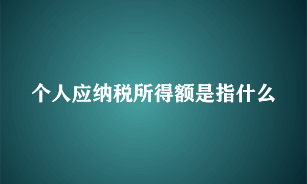 个人应纳税所得额是指什么