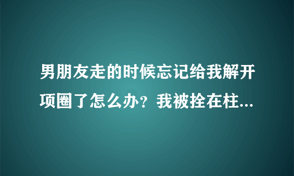 男朋友走的时候忘记给我解开项圈了怎么办？我被拴在柱子上自己解不开，昨天玩到后面他忘了，我只能跪坐着