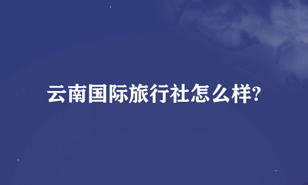 云南国际旅行社怎么样?