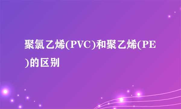 聚氯乙烯(PVC)和聚乙烯(PE)的区别