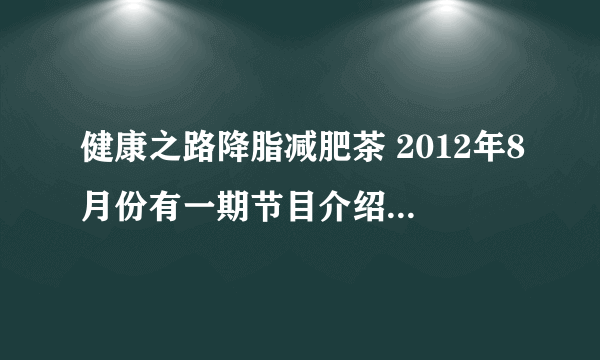 健康之路降脂减肥茶 2012年8月份有一期节目介绍过降脂减肥茶，谁知道具体是哪一期的啊？谢谢了！！！