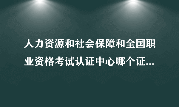 人力资源和社会保障和全国职业资格考试认证中心哪个证书有用？他们些考试的职业证都一样？