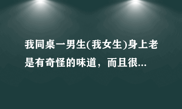 我同桌一男生(我女生)身上老是有奇怪的味道，而且很浓郁，和老师说了，老师只在班上说叫同学们勤洗澡，...