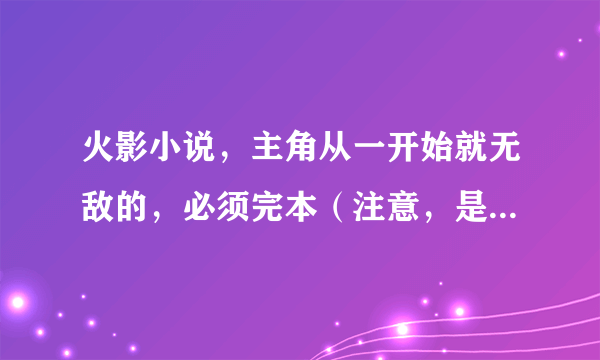 火影小说，主角从一开始就无敌的，必须完本（注意，是从一开始就无敌的）！复制的就别来了，不会给分的。