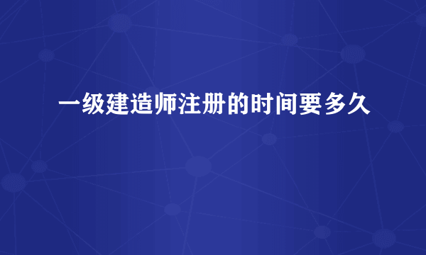 一级建造师注册的时间要多久