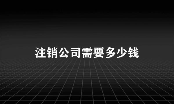 注销公司需要多少钱