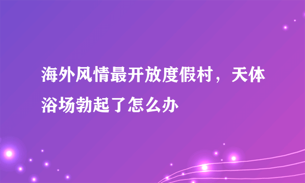 海外风情最开放度假村，天体浴场勃起了怎么办