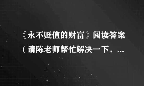 《永不贬值的财富》阅读答案（请陈老师帮忙解决一下，感谢！）