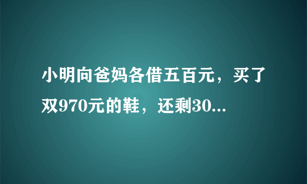 小明向爸妈各借五百元，买了双970元的鞋，还剩30元，还了爸妈各10元，自己还剩10元，现在，小明