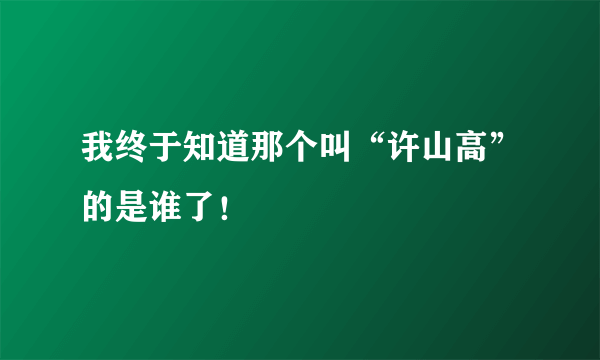 我终于知道那个叫“许山高”的是谁了！