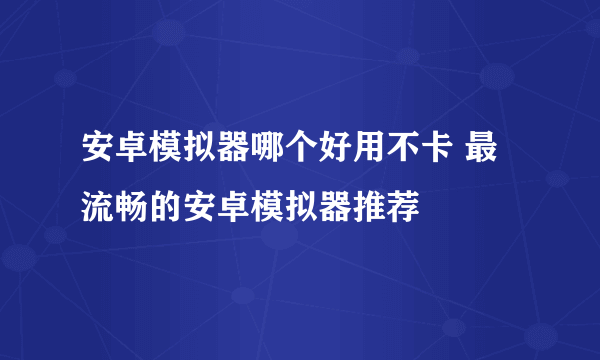 安卓模拟器哪个好用不卡 最流畅的安卓模拟器推荐