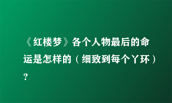 《红楼梦》各个人物最后的命运是怎样的（细致到每个丫环）？