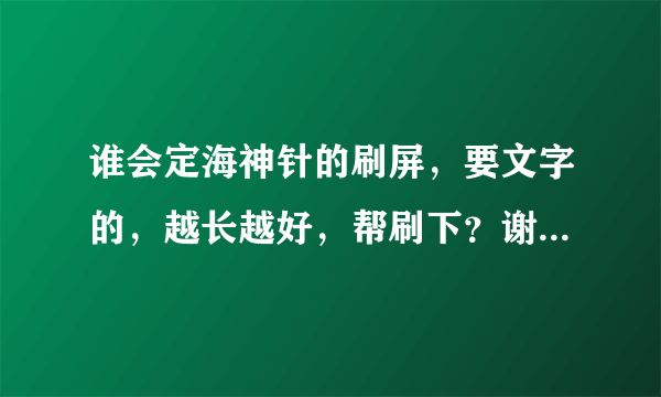 谁会定海神针的刷屏，要文字的，越长越好，帮刷下？谢谢！！！