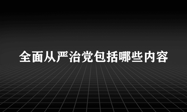 全面从严治党包括哪些内容