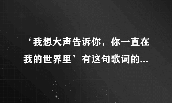 ‘我想大声告诉你，你一直在我的世界里’有这句歌词的歌名叫什么，谁唱的