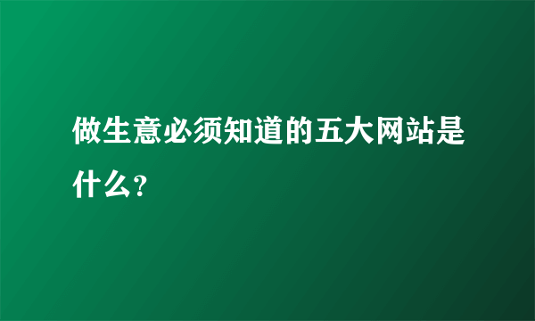 做生意必须知道的五大网站是什么？