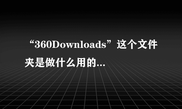 “360Downloads”这个文件夹是做什么用的？怎么删不掉啊？