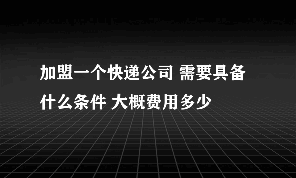 加盟一个快递公司 需要具备什么条件 大概费用多少