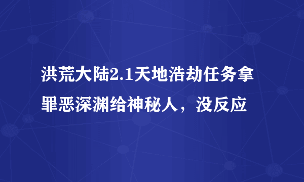 洪荒大陆2.1天地浩劫任务拿罪恶深渊给神秘人，没反应