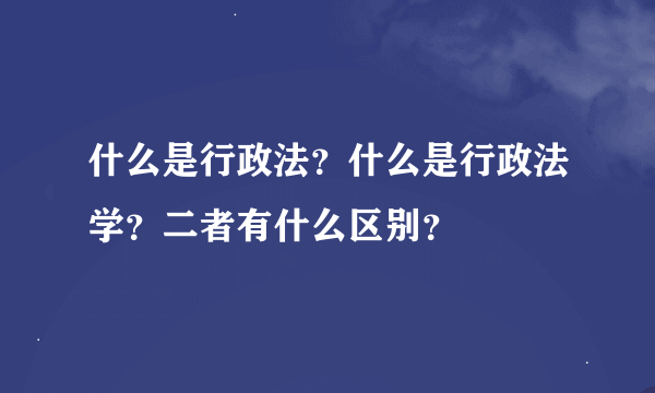 什么是行政法？什么是行政法学？二者有什么区别？