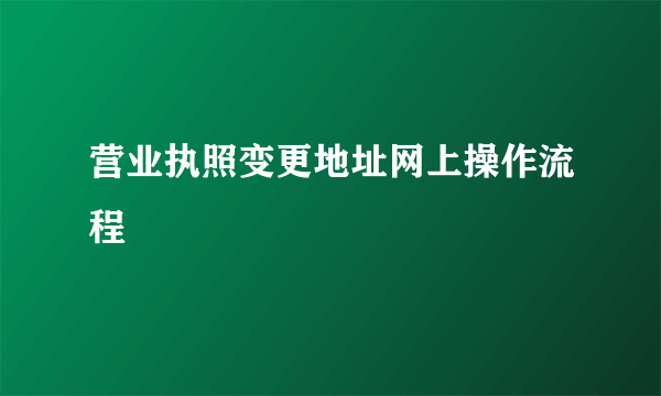 营业执照变更地址网上操作流程