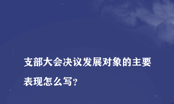 
支部大会决议发展对象的主要表现怎么写？

