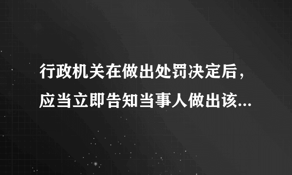 行政机关在做出处罚决定后，应当立即告知当事人做出该处罚决定的事实、理由、依据以及当事人依法享有的有