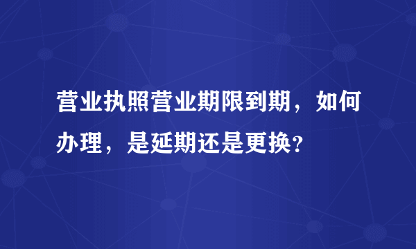 营业执照营业期限到期，如何办理，是延期还是更换？