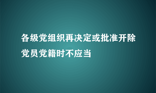 各级党组织再决定或批准开除党员党籍时不应当