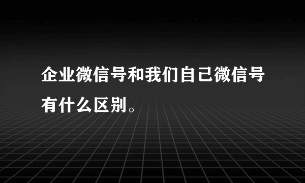 企业微信号和我们自己微信号有什么区别。