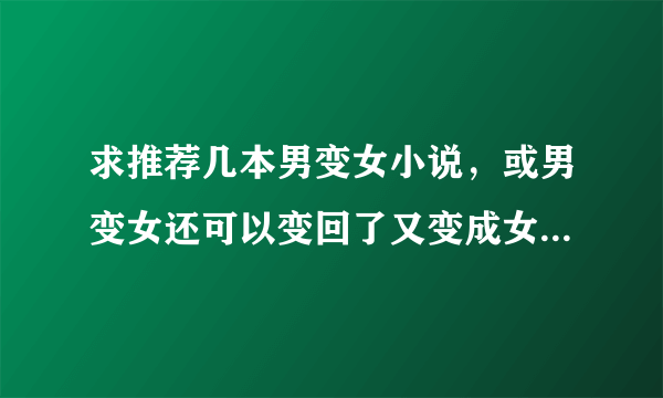 求推荐几本男变女小说，或男变女还可以变回了又变成女的，我看过几十本啦，有的可以附件也行