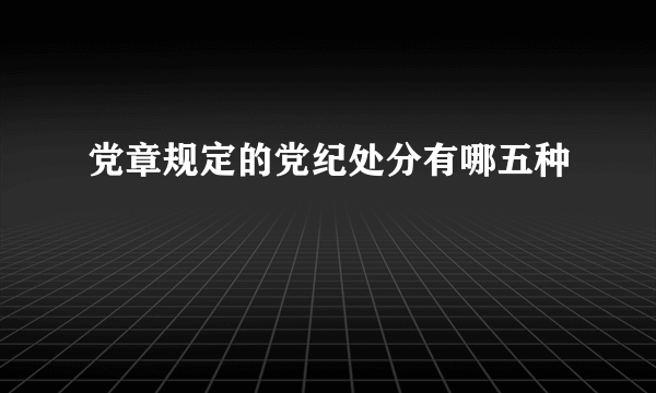 党章规定的党纪处分有哪五种